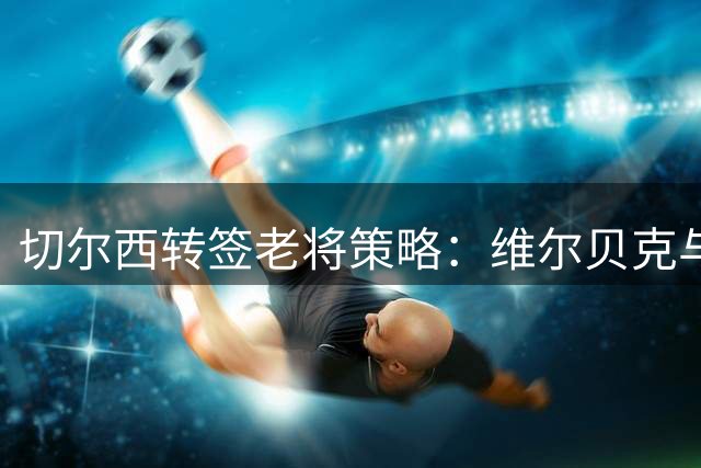 切尔西转签老将策略：维尔贝克与亨德森联手提升球队成熟度